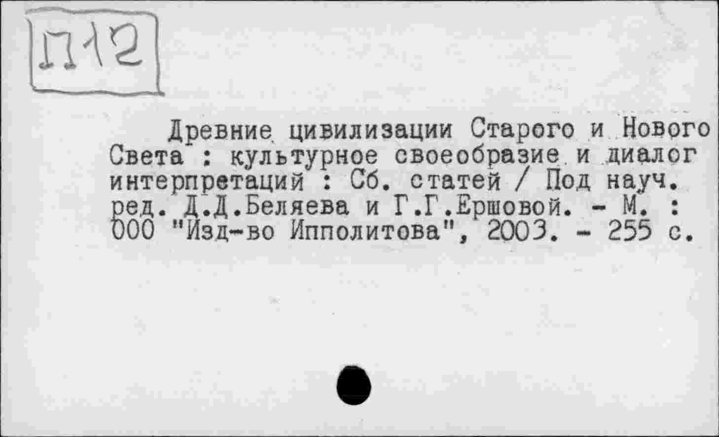 ﻿- —
Древние цивилизации Старого и Нового Света*: культурное своеобразие и диалог интерпретаций : Сб. статей / Под науч, ред. Д.Д.Беляева и Г.Г.Ершовой. - М. : ООО "Изд-во Ипполитова", 2003. - 255 с.